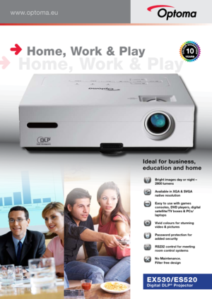Page 1www.optoma.eu
EX530/ES520
Digital DLP® Projector
Ideal for business, 
education and home
  
Bright images day or night – 
2600 lumens
  
Available in XGA & SVGA 
native resolution
  
Easy to use with games 
consoles, DVD players, digital 
satellite/TV boxes & PCs/
laptops 
  
Vivid colours for stunning 
video & pictures
  Password protection for 
added security
  
RS232 control for meeting 
room control systems
�  
No Maintenance. 
Filter free design
 Home, Work & Play
 Home, Work & Play       