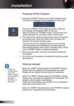 Page 14
4English

Installation

Warning Indicator
 When the “LAMP” indicator lights red (“POWER” indicator 
flashes red), the projector will automatically shut down. 
Please call the nearest Optoma facility for assistance.
  When the “TEMP” indicator lights red (“POWER” indicator 
flashes red), it indicates the projector has overheated. The 
projector will shut down automatically.
  Under normal conditions, the projector can be switched on 
again after it has cooled down. 
 When the “TEMP” indicator...