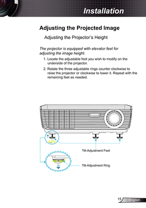 Page 15
5English

 Installation

 Adjusting	the	Projected	Image
Adjusting the Projector’s Height 
The	projector	is	equipped	with	elevator	feet	for	
adjusting	the	image	height.
. Locate the adjustable foot you wish to modify on the 
underside of the projector. 
2. Rotate the three adjustable rings counter clockwise to 
raise the projector or clockwise to lower it. Repeat with the 
remaining feet as needed.
Tilt-Adjustment Feet
Tilt-Adjustment Ring 