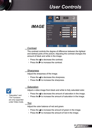 Page 23
23English

 User Controls

IMAGE
  Contrast
The contrast controls the degree of difference between the lightest 
and darkest parts of the picture. Adjusting the contrast changes the 
amount of black and white in the image.
  Press the  to decrease the contrast.
  Press the  to increase the contrast.
 
  Sharpness
Adjust the sharpness of the image.
  Press the  to decrease the sharpness.
  Press the  to increase the sharpness. 
  Saturation
Adjust a video image from black and white to fully saturated...