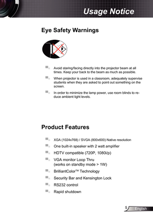 Page 5
5English

Usage Notice

Eye	Safety	Warnings
	
▀■ Avoid staring/facing directly into the projector beam at all 
times. Keep your back to the beam as much as possible.
▀■ When projector is used in a classroom, adequately supervise 
students when they are asked to point out something on the 
screen.
▀■ In order to minimize the lamp power, use room blinds to re-
duce ambient light levels. 
Product	Features
▀■ XGA (024x768) / SVGA (800x600) Native resolution
▀■  One built-in speaker with 2 watt...