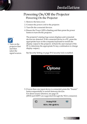 Page 15
English


Powering On/Off the Projector
Powering On the Projector
1. Remove the lens cover.
2. Connect the power cord to the projector.
3. Turn On the connected devices.
4. Ensure the Power LED is flashing and then press the power  
button to turn On the projector. 
 
The projector’s startup logo screen displays and connected 
devices are detected. If the connected device is a PC, press the 
appropriate keys on the computer keyboard to switch the  
display output to the projector. (Check the...