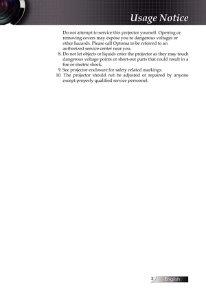 Page 3
English


Do not attempt to service this projector yourself. Opening or  
removing covers may expose you to dangerous voltages or 
other hazards. Please call Optoma to be referred to an  
authorized service center near you.
  8. Do not let objects or liquids enter the projector as they may touch 
dangerous voltage points or short-out parts that could result in a 
fire or electric shock.
  9. See projector enclosure for safety related markings.
10.  The  projector  should  not  be  adjusted  or...