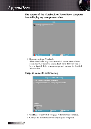 Page 54
English


The  screen  of  the  Notebook  or  PowerBook  computer 
is not displaying your presentation
4 If you are using a Notebook:
Some Notebooks may deactivate their own screens when a 
second display device is in use. Each has a different way to 
be reactivated. Refer to your computer’s manual for detailed 
information.
Image is unstable or flickering
4 Use Phase to correct it. See page 36 for more information.
4 Change the monitor color setting on your computer.
Appendices 