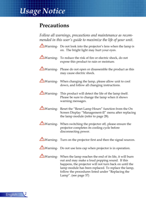Page 2
2English

Usage Notice

Precautions
 
Follow all warnings, precautions and maintenance as recom-
mended in this user’s guide to maximize the life of your unit.
Warning-  Do not look into the projector’s lens when the lamp is  
 on.  The bright light may hurt your eyes.
Warning-  To reduce the risk of ﬁre or electric shock, do not  
 expose this product to rain or moisture.
Warning-  Please do not open or disassemble the product as this  
 may cause electric shock.
Warning-  When changing the lamp,...