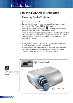 Page 12
12English

Installation

Powering On the Projector
1.  Remove the lens cap. 
2.  Ensure that the power cord and signal cable are securely 
connected.  The Power LED will turn green.
3.  Turn on the lamp by pressing “” button on the control 
panel. And the Power LED will turn blue.
4.  Turn on your source (computer, notebook, video player,etc.).  
The projector will detect your source automatically within  
“Management-II” menu, check that “Source Detect” has 
been set to “Auto”.
 If the screen...