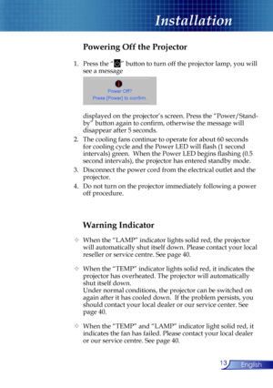 Page 13
13English

Installation

Warning Indicator
  When the “LAMP” indicator lights solid red, the projector 
will automatically shut itself down. Please contact your local 
reseller or service centre. See page 40. 
  When the “TEMP” indicator lights solid red, it indicates the 
projector has overheated. The projector will automatically 
shut itself down.
  Under normal conditions, the projector can be switched on 
again after it has cooled down.  If the problem persists, you 
should contact your local...