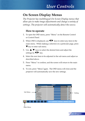 Page 19
19English

User Controls

The Projector has multilingual On Screen Display menus that 
allow you to make image adjustments and change a variety of 
settings. The projector will automatically detect the source. 
How to operate 
1.  To open the OSD menu, press “Menu” on the Remote Control  
  or Control Panel.
2. When OSD is displayed, use     keys to select any item in the  
  main menu.  While making a selection on a particular page, press  
  key to enter sub menu.
3. Use      keys to select the...
