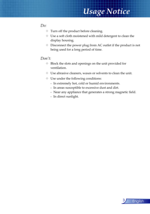 Page 3
3English

Usage Notice

Do:
  Turn off the product before cleaning.
  Use a soft cloth moistened with mild detergent to clean the  
    display housing.
  Disconnect the power plug from AC outlet if the product is not  
    being used for a long period of time.
Don’t:
  Block the slots and openings on the unit provided for    
    ventilation.
  Use abrasive cleaners, waxes or solvents to clean the unit.
  Use under the following conditions:
   -  In extremely hot, cold or humid environments....