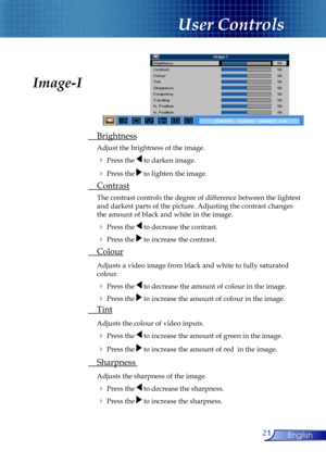 Page 21
21English

User Controls

 Brightness
 Adjust the brightness of the image.
  Press the  to darken image.
  Press the  to lighten the image.
 Contrast
 The contrast controls the degree of difference between the lightest  
  and darkest parts of the picture. Adjusting the contrast changes  
  the amount of black and white in the image.
  Press the  to decrease the contrast.
  Press the  to increase the contrast.
 Colour
 Adjusts a video image from black and white to fully saturated  
  colour.
 ...