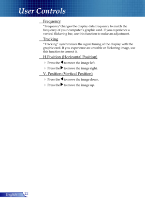 Page 22
22English

User Controls

 Frequency
  “Frequency”changes the display data frequency to match the  
  frequency of your computer’s graphic card. If you experience a  
  vertical ﬂickering bar, use this function to make an adjustment.
 Tracking
  “Tracking” synchronizes the signal timing of the display with the  
  graphic card. If you experience an unstable or ﬂickering image, use  
  this function to correct it.
 H.Position (Horizontal Position)
  Press the  to move the image left. 
  Press the  to...