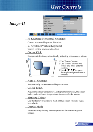 Page 23
23English

User Controls

Image-II
 H. Keystone (Horizontal Keystone)
 Correct horizontal keystone distortion.
 V. Keystone (Vertical Keystone)
  Correct vertical keystone distortion.
 Corner Klick 
 Compensate for image distortion by adjusting one corner at a time.
 Auto V. Keystone 
 Automatically corrects vertical keystone error.
 Colour Temp.
 Adjust the colour temperature. At higher temperature, the screen  
  looks colder; at lower temperature, the screen looks warmer. 
 Blanking Colour
 Use this...