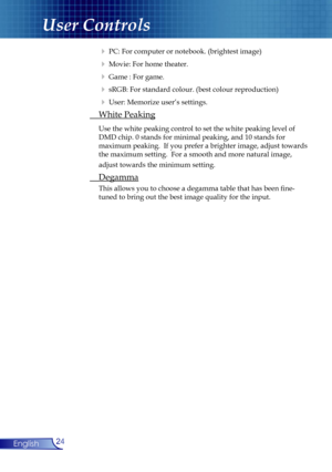 Page 24
24English

User Controls

  PC: For computer or notebook. (brightest image)
  Movie: For home theater. 
  Game : For game.
  sRGB: For standard colour. (best colour reproduction)
  User: Memorize user’s settings.
 White Peaking
 Use the white peaking control to set the white peaking level of  
  DMD chip. 0 stands for minimal peaking, and 10 stands for    
  maximum peaking.  If you prefer a brighter image, adjust towards  
  the maximum setting.  For a smooth and more natural image,  
  adjust...