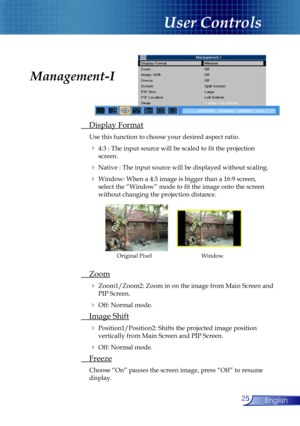 Page 25
25English

User Controls

 Display Format
 Use this function to choose your desired aspect ratio.
  4:3 : The input source will be scaled to ﬁt the projection    
    screen. 
  Native : The input source will be displayed without scaling.
  Window: When a 4:3 image is bigger than a 16:9 screen,    
    select the “Window” mode to ﬁt the image onto the screen  
    without changing the projection distance.
 Zoom
  Zoom1/Zoom2: Zoom in on the image from Main Screen and  
   PIP Screen. 
  Off: Normal...