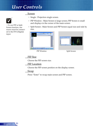 Page 26
26English

User Controls

 Screen
  Single : Projection single screen.
  PIP Window : Main Screen is large screen; PIP Screen is small  
    and displays in the corner of the main screen.
  Split Screen : Main Screen and PIP Screen equal size and side by 
     size.
 PIP Size
 Choose the PIP screen size.
 PIP Location
 Choose the PIP screen position on the display screen.
 Swap
 Press “Enter” to swap main screen and PIP screen.
Split ScreenPIP Window
To use PIP or Split Screen function, one source...