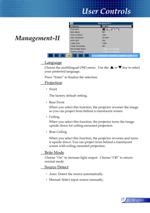 Page 27
27English

User Controls

 Language
  Choose the multilingual OSD menu . Use the   or  key to select  
  your preferred language. 
  Press “Enter” to ﬁnalize the selection. 
 Projection
  Front 
    The factory default setting. 
  Rear Front 
    When you select this function, the projector reverses the image  
    so you can project from behind a translucent screen.
  Ceiling 
    When you select this function, the projector turns the image  
    upside down for ceiling-mounted projection.
  Rear...