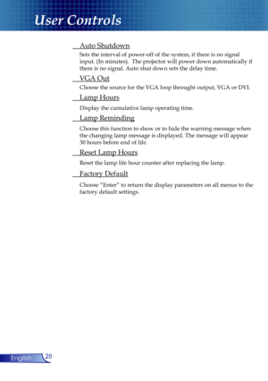 Page 28
28English

User Controls

 Auto Shutdown
 Sets the interval of power-off of the system, if there is no signal  
  input. (In minutes).  The projector will power down automatically if  
  there is no signal. Auto shut down sets the delay time.
 VGA Out
 Choose the source for the VGA loop throught output, VGA or DVI.
 Lamp Hours
 Display the cumulative lamp operating time.
 Lamp Reminding
 Choose this function to show or to hide the warning message when  
  the changing lamp message is displayed. The...