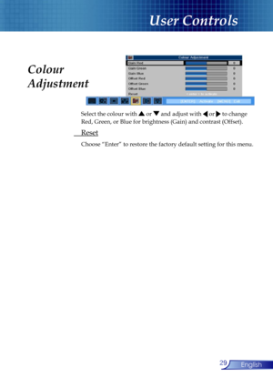 Page 29
29English

User Controls

 Select the colour with  or  and adjust with  or  to change  
 Red, Green, or Blue for brightness (Gain) and contrast (Offset). 
 Reset
 Choose “Enter” to restore the factory default setting for this menu.
Colour 
Adjustment 