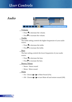 Page 30
30English

User Controls

Audio
 Volume
  Press  to decrease the volume.
  Press  to increase the volume.
 Treble
  The treble setting controls the higher frequencies of your audio 
  source. 
  Press  to decrease the treble.
  Press  to increase the treble.
 Bass
 The bass setting controls the lower frequencies of your audio
  source. 
  Press  to decrease the bass.
  Press  to increase the bass.
 Stereo/Mono
  Stereo:  Stereo sound.
  Mono:  Mono sound.
 Mute
  On:  Choose  or  to Mute Sound...