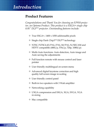 Page 4
4English

Introduction

Product Features
 
Congratulations and Thank You for choosing an EP910 projec-
tor, an Optoma Product. This product is a SXGA+ single chip 
0.95” DLPTM projector. Outstanding features include:
  True SXGA+, 1400 x 1050 addressable pixels
  Single chip Dark Chip3TM DLPTM technology
  NTSC/NTSC4.43/PAL/PAL-M/PAL-N/SECAM and  
    HDTV compatible (480i/p, 576i/p, 720p, 1080i/p)
  Multi-Auto functions: Auto detection, Auto image and  
    Auto saving the adjustments
  Full...