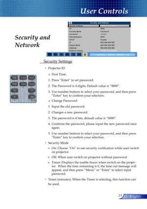 Page 31
31English

User Controls

 Security Settings
  Projector ID
   ■ First Time:
    1. Press “Enter” to set password.
   2.  The Password is 4 digits, Default value is “0000”. 
    3.  Use number buttons to select your password, and then press  
      “Enter” key to conﬁrm your selection.
   ■ Change Password:
    1. Input the old password.
    2. Changes a new password.
   3.  The password is 4 bits, default value is “0000”.
    4. Conﬁrms the password, please input the new password once  
      again....