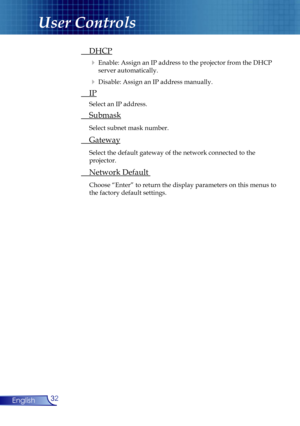 Page 32
32English
User Controls
 DHCP
  Enable: Assign an IP address to the projector from the DHCP  
    server automatically.  
  Disable: Assign an IP address manually.
 IP
 Select an IP address. 
 Submask
 Select subnet mask number.
 Gateway 
 Select the default gateway of the network connected to the    
  projector.
 Network Default 
 Choose “Enter” to return the display parameters on this menus to  
  the factory default settings. 