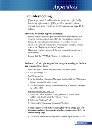 Page 33
33English
Appendices
Problem: No image appears on screen
 Ensure all the cables and power connections are correctly and  
  securely connected as described in the “Installation” section.
 Ensure the pins of connectors are not crooked or broken.
 Check if the projection lamp has been securely installed. Please  
  refer to the “Replacing the lamp” section.
 Make sure you have removed the lens cap and the projector is  
  switched on.
 Ensure that the “AV Mute” feature is not turned on.
Problem: Left...