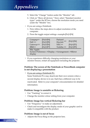 Page 34
34English

Appendices

 5.  Select the “Change” button under the “Monitor” tab .
  6.  Click on “Show all devices.” Next, select “Standard monitor  
    types” under the SP box; choose the resolution mode you need  
    under the “Models” box. 
  If you are using a Notebook:
  1.  First, follow the steps above to adjust resolution of the    
    computer.
  2.  Press the toggle output settings. example:[Fn]+[F4]
   
  If you experience difﬁculty changing resolutions or your    
  monitor freezes,...