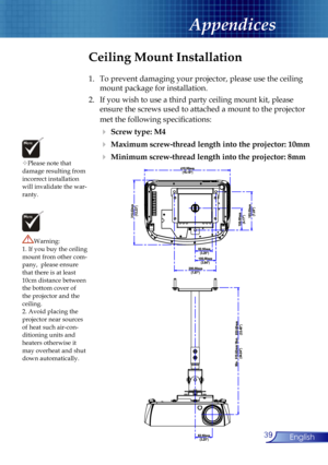Page 39
39English

Appendices

Please note that damage resulting from incorrect installation will invalidate the war-ranty.
Ceiling Mount Installation
1.  To prevent damaging your projector, please use the ceiling 
mount package for installation.
2.  If you wish to use a third party ceiling mount kit, please 
ensure the screws used to attached a mount to the projector 
met the following speciﬁcations:
  Screw type: M4
  Maximum screw-thread length into the projector: 10mm
  Minimum screw-thread length into...