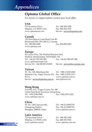 Page 40
40English
Appendices
Optoma Global Ofﬁce
For service or support please contact your local ofﬁce.
USA
715 Sycamore Drive  Tel : 408-383-3700
Milpitas, CA 95035, USA  Fax: 408-383-3702 
www.optomausa.com Service : service@optoma.com
Canada
120 West Beaver Creek Road Unit #9
Richmond Hill, ON L4B 1L2, Canada
Tel : 905-882-4228 Fax: 905-882-4229
www.optoma.com
Europe
42 Caxton Way, The Watford Business Park 
Watford, Hertfordshire, WD18 8QZ, UK 
Tel : +44 (0) 1923 691 800  Fax: +44 (0) 1923 691 888...