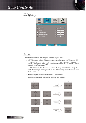 Page 30
English
0

User Controls
Display
Format
Use this function to choose your desired aspect ratio.
4 4:3: This format is for 4x3 input sources not enhanced for Wide screen TV.
4  16:9  I:  This  format  is  for  16x9  input  sources, like  HDTV  and  DVD  en-hanced for Wide screen TV.
4 16:9 II: The non-standard wide-screen display format of the projector. Part  of  the  original  image  will  be  cut  if  the  image  aspect  ratio  is  less than 1.67:1.
4 Native: Depends on the resolution of the...