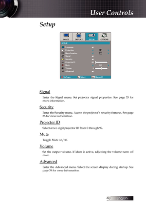 Page 33
English


Setup 
Signal
Enter  the  Signal  menu.  Set  projector  signal  properties.  See  page  35  for more information.
Security
Enter the Security menu. Access the projector’s security features. See page 36 for more information.
Projector ID
Select a two digit projector ID from 0 through 99.
Mute
Toggle Mute on/off.
Volume
Set  the  output  volume.  If  Mute  is  active,  adjusting  the  volume  turns  off mute.
Advanced
Enter  the  Advanced  menu.  Select  the  screen  display  during...