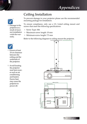 Page 59
English


Ceiling Installation
To  prevent  damage  to  your  projector  please  use  the  recommended 
mounting package for installation.
To  ensure  compliance,  only  use  a  UL  Listed  ceiling  mount  and 
screws that meet the following specifications:
4 Screw Type: M4
4 Maximum screw length: 10 mm
4 Minimum screw length: 7.5 mm
Refer to the following diagram to ceiling mount the projector.
238 cm (7.8 ft.)
151.5 cm (4.9 ft.)
106 cm (3.7 ft.)
151.5 cm (4.9 ft.)
66.5 cm (2 ft.)
42 cm (1.3...