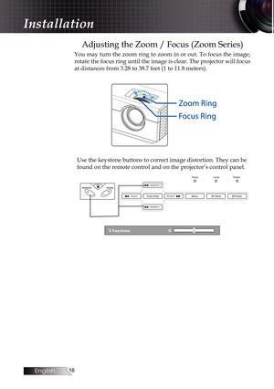 Page 18
English


Adjusting the Zoom / Focus (Zoom Series)
You may turn the zoom ring to zoom in or out. To focus the image, 
rotate the focus ring until the image is clear. The projector will focus 
at distances from 3.28 to 38.7 feet (1 to 11.8 meters).
Use the keystone buttons to correct image distortion. They can be 
found on the remote control and on the projector’s control panel.
.  Keystone +
.  Keystone -
.  SourceRe-Sync . Enter/HelpMenuAV-Mute
PowerLampTemp
Power
Installation 