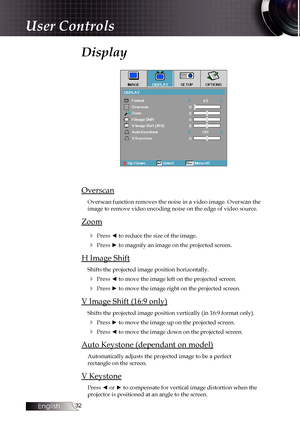 Page 32
English


Display
Overscan
Overscan function removes the noise in a video image. Overscan the  image to remove video encoding noise on the edge of video source.
Zoom
4 Press ◄ to reduce the size of the image.
4 Press ► to magnify an image on the projected screen.
H Image Shift
Shifts the projected image position horizontally.
4 Press ◄ to move the image left on the projected screen.
4 Press ► to move the image right on the projected screen.
V Image Shift (16:9 only)
Shifts the projected image...