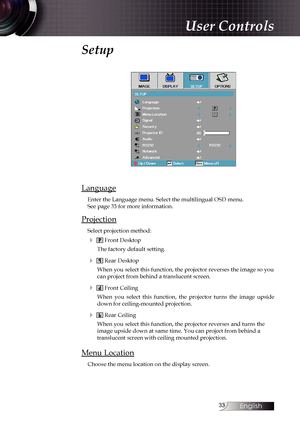 Page 33
English


Setup
Language
Enter the Language menu. Select the multilingual OSD menu.  See page 35 for more information.
Projection
Select projection method:
4  Front Desktop
The factory default setting.
4  Rear Desktop
When you select this function, the projector reverses the image so you can project from behind a translucent screen.
4  Front Ceiling
When  you  select  this  function,  the  projector  turns  the  image  upside down for ceiling-mounted projection.
4  Rear Ceiling
When you select...