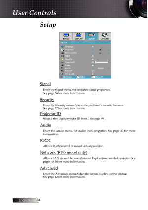 Page 34
English


Setup 
Signal
Enter the Signal menu. Set projector signal properties.  See page 36 for more information.
Security
Enter the Security menu. Access the projector’s security features.  See page 37 for more information.
Projector ID
Select a two digit projector ID from 0 through 99.
Audio
Enter  the  Audio  menu.  Set  audio  level  properties.  See  page  40  for  more information.
RS232
Allows RS232 control of an individual projector.
Network (RJ45 model only)
Allows LAN via web...