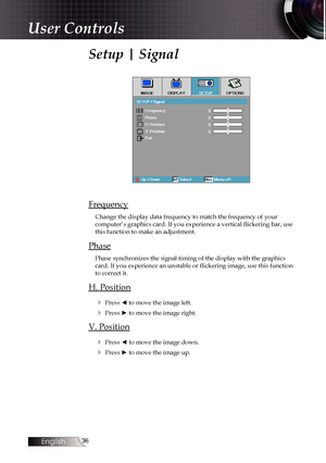 Page 36
English


Setup | Signal
Frequency
Change the display data frequency to match the frequency of your  computer’s graphics card. If you experience a vertical flickering bar, use this function to make an adjustment.
Phase
Phase synchronizes the signal timing of the display with the graphics card. If you experience an unstable or flickering image, use this function to correct it.
H. Position
4 Press ◄ to move the image left.
4 Press ► to move the image right.
V. Position
4 Press ◄ to move the...