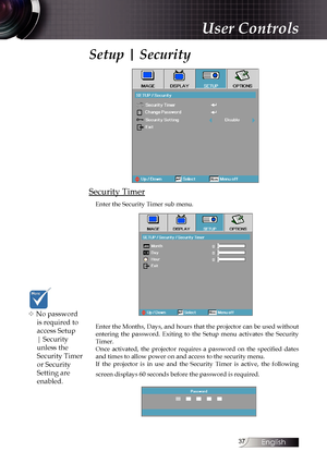 Page 37
English


Setup | Security
Security Timer
Enter the Security Timer sub menu.
Enter the Months, Days, and hours that the projector can be used without entering  the  password.  Exiting  to  the  Setup  menu  activates  the  Security Timer.Once  activated,  the  projector  requires  a  password  on  the  specified  dates and times to allow power on and access to the security menu. If  the  projector  is  in  use  and  the  Security  Timer  is  active,  the  following 
screen displays 60 seconds...