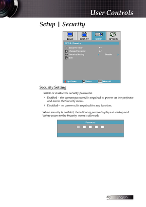 Page 39
English


Setup | Security
Security Setting
Enable or disable the security password.
4  Enabled—the  current  password  is  required  to  power  on  the  projector  and access the Security menu.
4 Disabled—no password is required for any function.
When security is enabled, the following screen displays at startup and before access to the Security menu is allowed:
User Controls 