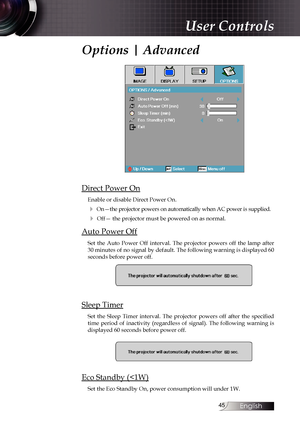 Page 45
English


Options | Advanced
Direct Power On
Enable or disable Direct Power On.
4 On—the projector powers on automatically when AC power is supplied.
4 Off— the projector must be powered on as normal.
Auto Power Off
Set  the  Auto  Power  Off  interval.  The  projector  powers  off  the  lamp  after 30 minutes of no signal by default. The following warning is displayed 60 seconds before power off.
Sleep Timer
Set  the  Sleep  Timer  interval.  The  projector  powers  off  after  the  specified...