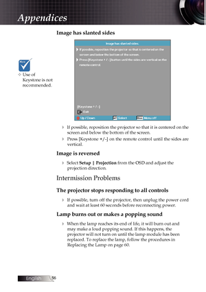 Page 56
English


Image has slanted sides
4 If possible, reposition the projector so that it is centered on the 
screen and below the bottom of the screen.
4 Press [Keystone +/-] on the remote control until the sides are 
vertical.
Image is reversed
4 Select Setup | Projection from the OSD and adjust the  
projection direction.
Intermission Problems
The projector stops responding to all controls
4 If possible, turn off the projector, then unplug the power cord 
and wait at least 60 seconds before...