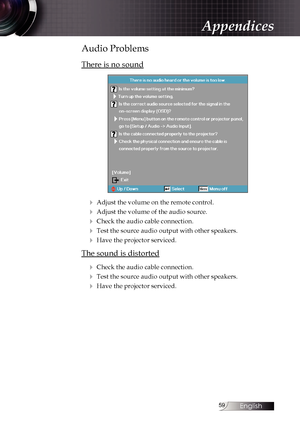 Page 59
English


Audio Problems
There is no sound
4 Adjust the volume on the remote control. 
4 Adjust the volume of the audio source.
4 Check the audio cable connection.
4 Test the source audio output with other speakers.
4 Have the projector serviced.
The sound is distorted
4 Check the audio cable connection.
4 Test the source audio output with other speakers.
4 Have the projector serviced.
Appendices 