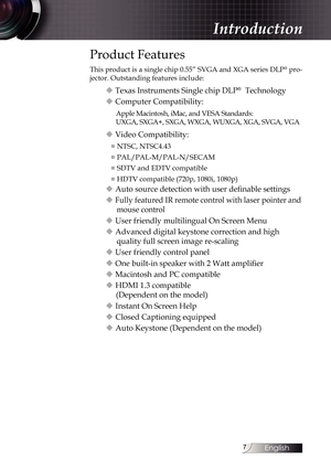 Page 7
English


Introduction
Product Features
This product is a single chip 0.55” SVGA and XGA series DLP® pro-
jector. Outstanding features include:
u Texas Instruments Single chip DLP®  Technology
u Computer Compatibility:
Apple Macintosh, iMac, and VESA Standards:  
UXGA, SXGA+, SXGA, WXGA, WUXGA, XGA, SVGA, VGA
u Video Compatibility:
■ NTSC, NTSC4.43
■ PAL/PAL-M/PAL-N/SECAM
■ SDTV and EDTV compatible
■ HDTV compatible (720p, 1080i, 1080p)
u Auto source detection with user definable settings
u Fully...