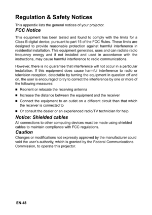 Page 48 EN-48
Regulation & Safety Notices
This appendix lists the general notices of your projector.
FCC Notice
This equipment has been tested and found to comply with the limits for a
Class B digital device, pursuant to part 15 of the FCC Rules. These limits are
designed to provide reasonable protection against harmful interference in
residential installation. This equipment generates, uses and can radiate radio
frequency energy and if not installed and used in accordance with the
instructions, may cause...