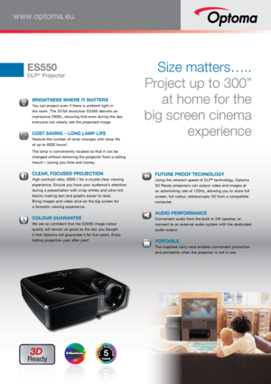 Page 1www.optoma.eu
ES550
DLP® Projector
Size matters….. 
Project up to 300”  at home for the 
big screen cinema  experience
 BRIGHTNESS WHERE IT MATTERS You can project even if there is ambient light in 
the room. The SVGA resolution ES550 delivers an 
impressive 2800L, ensuring that even during the day 
everyone can clearly see the projected image.
 
COST SAVING – LONG LAMP LIFE Reduce the number of lamp changes with lamp life 
 
of up to 6000 hours2.
  The lamp is conveniently located so that it can be...