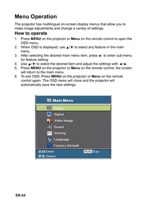 Page 24 EN-24
Menu Operation
The projector has multilingual on-screen display menus that allow you to 
make image adjustments and change a variety of settings.
How to operate
1. Press MENU on the projector or Menu on the remote control to open the
OSD menu.
2. When OSD is displayed, use  /  to select any feature in the main 
menu.
3. After selecting the desired main menu item, press   to enter sub-menu
for feature setting.
4. Use  /  to select the desired item and adjust the settings with  / .
5. Press MENU on...