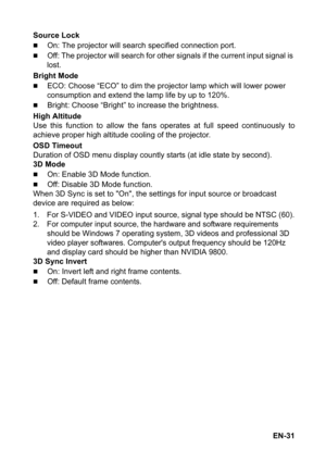 Page 31EN-31 Source Lock
„On: The projector will search specified connection port.
„Off: The projector will search for other signals if the current input signal is 
lost.
Bright Mode
„ECO: Choose “ECO” to dim the projector lamp which will lower power 
consumption and extend the lamp life by up to 120%.
„Bright: Choose “Bright” to increase the brightness.
High Altitude
Use this function to allow the fans operates at full speed continuously to
achieve proper high altitude cooling of the projector.
OSD Timeout...