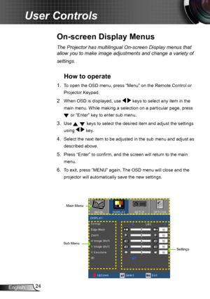 Page 2424English
User Controls
On-screen Display Menus
The Projector has multilingual On-screen Display menus that 
allow you to make image adjustments and change a variety of 
settings.
How to operate 
1. To open the OSD menu, press “Menu” on the Remote Control or 
Projector Keypad.
2  When OSD is displayed, use   keys to select any item in the 
main menu. While making a selection on a particular page, press 
 or “Enter” key to enter sub menu.
3. Use   keys to select the desired item and adjust the settings...