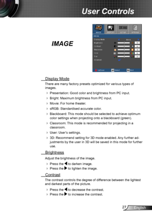 Page 2727English
User Controls
IMAGE
 Display Mode
There are many factory presets optimized for various types of  
images.
 Presentation: Good color and brightness from PC input.
 Bright: Maximum brightness from PC input.
 Movie: For home theater.
 sRGB: Standardised accurate color.
 Blackboard: This mode should be selected to achieve optimum 
color settings when projecting onto a blackboard (green).
 Classroom: This mode is recommended for projecting in a 
classroom.
 User: User’s settings.
 3D:...